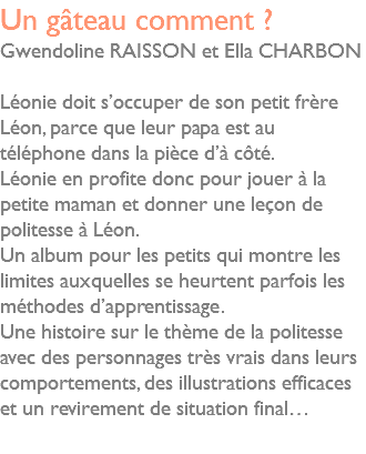 Un gâteau comment ? Gwendoline RAISSON et Ella CHARBON Léonie doit s’occuper de son petit frère Léon, parce que leur papa est au téléphone dans la pièce d’à côté. Léonie en profite donc pour jouer à la petite maman et donner une leçon de politesse à Léon. Un album pour les petits qui montre les limites auxquelles se heurtent parfois les méthodes d’apprentissage. Une histoire sur le thème de la politesse avec des personnages très vrais dans leurs comportements, des illustrations efficaces et un revirement de situation final… 