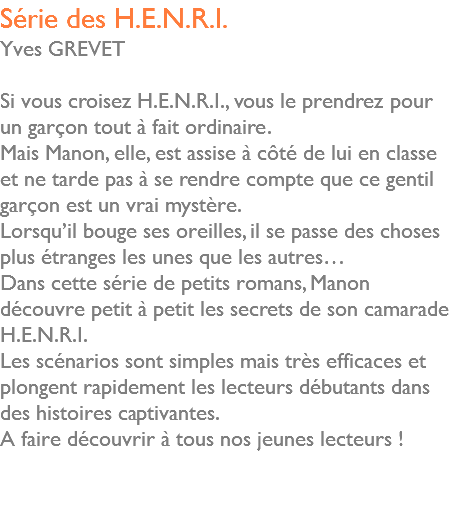 Série des H.E.N.R.I. Yves GREVET Si vous croisez H.E.N.R.I., vous le prendrez pour un garçon tout à fait ordinaire. Mais Manon, elle, est assise à côté de lui en classe et ne tarde pas à se rendre compte que ce gentil garçon est un vrai mystère. Lorsqu’il bouge ses oreilles, il se passe des choses plus étranges les unes que les autres… Dans cette série de petits romans, Manon découvre petit à petit les secrets de son camarade H.E.N.R.I. Les scénarios sont simples mais très efficaces et plongent rapidement les lecteurs débutants dans des histoires captivantes. A faire découvrir à tous nos jeunes lecteurs ! 