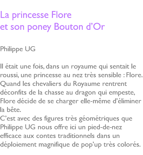  La princesse Flore et son poney Bouton d’Or Philippe UG Il était une fois, dans un royaume qui sentait le roussi, une princesse au nez très sensible : Flore. Quand les chevaliers du Royaume rentrent déconfits de la chasse au dragon qui empeste, Flore décide de se charger elle-même d’éliminer la bête. C’est avec des figures très géométriques que Philippe UG nous offre ici un pied-de-nez efficace aux contes traditionnels dans un déploiement magnifique de pop’up très colorés. 