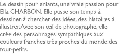 Le dessin pour enfants, une vraie passion pour Ella CHARBON. Elle passe son temps à dessiner, à chercher des idées, des histoires à illustrer. Avec son œil de photographe, elle crée des personnages sympathiques aux couleurs franches très proches du monde des tout-petits.