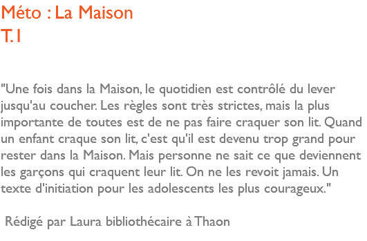 Méto : La Maison T.1 "Une fois dans la Maison, le quotidien est contrôlé du lever jusqu'au coucher. Les règles sont très strictes, mais la plus importante de toutes est de ne pas faire craquer son lit. Quand un enfant craque son lit, c'est qu'il est devenu trop grand pour rester dans la Maison. Mais personne ne sait ce que deviennent les garçons qui craquent leur lit. On ne les revoit jamais. Un texte d'initiation pour les adolescents les plus courageux." Rédigé par Laura bibliothécaire à Thaon 