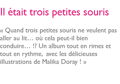  Il était trois petites souris « Quand trois petites souris ne veulent pas aller au lit… où cela peut-il bien conduire… !? Un album tout en rimes et tout en rythme, avec les délicieuses illustrations de Malika Doray ! » 