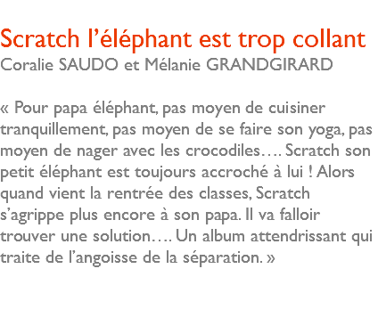  Scratch l’éléphant est trop collant Coralie SAUDO et Mélanie GRANDGIRARD « Pour papa éléphant, pas moyen de cuisiner tranquillement, pas moyen de se faire son yoga, pas moyen de nager avec les crocodiles…. Scratch son petit éléphant est toujours accroché à lui ! Alors quand vient la rentrée des classes, Scratch s’agrippe plus encore à son papa. Il va falloir trouver une solution…. Un album attendrissant qui traite de l’angoisse de la séparation. » 