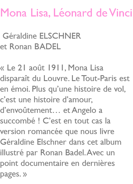  Mona Lisa, Léonard de Vinci Géraldine ELSCHNER et Ronan BADEL « Le 21 août 1911, Mona Lisa disparaît du Louvre. Le Tout-Paris est en émoi. Plus qu’une histoire de vol, c’est une histoire d’amour, d’envoûtement… et Angelo a succombé ! C’est en tout cas la version romancée que nous livre Géraldine Elschner dans cet album illustré par Ronan Badel. Avec un point documentaire en dernières pages. » 