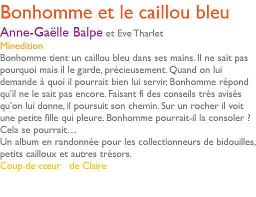 Bonhomme et le caillou bleu Anne-Gaëlle Balpe et Eve Tharlet Minedition Bonhomme tient un caillou bleu dans ses mains. Il ne sait pas pourquoi mais il le garde, précieusement. Quand on lui demande à quoi il pourrait bien lui servir, Bonhomme répond qu’il ne le sait pas encore. Faisant fi des conseils très avisés qu’on lui donne, il poursuit son chemin. Sur un rocher il voit une petite fille qui pleure. Bonhomme pourrait-il la consoler ? Cela se pourrait… Un album en randonnée pour les collectionneurs de bidouilles, petits cailloux et autres trésors. Coup de cœur de Claire 
