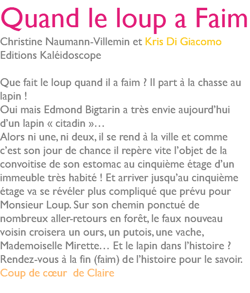 Quand le loup a Faim Christine Naumann-Villemin et Kris Di Giacomo Editions Kaléidoscope Que fait le loup quand il a faim ? Il part à la chasse au lapin ! Oui mais Edmond Bigtarin a très envie aujourd’hui d’un lapin « citadin »… Alors ni une, ni deux, il se rend à la ville et comme c’est son jour de chance il repère vite l’objet de la convoitise de son estomac au cinquième étage d’un immeuble très habité ! Et arriver jusqu’au cinquième étage va se révéler plus compliqué que prévu pour Monsieur Loup. Sur son chemin ponctué de nombreux aller-retours en forêt, le faux nouveau voisin croisera un ours, un putois, une vache, Mademoiselle Mirette… Et le lapin dans l’histoire ? Rendez-vous à la fin (faim) de l’histoire pour le savoir. Coup de cœur de Claire 