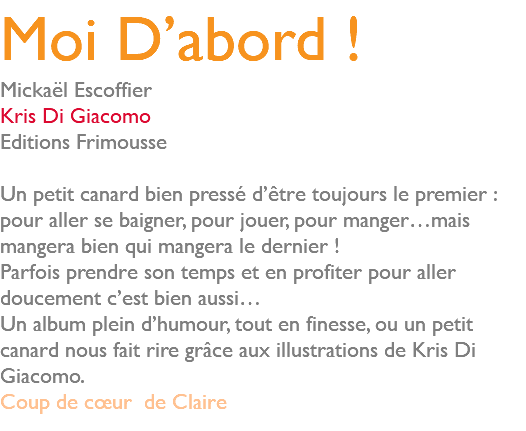 Moi D’abord ! Mickaël Escoffier Kris Di Giacomo Editions Frimousse Un petit canard bien pressé d’être toujours le premier : pour aller se baigner, pour jouer, pour manger…mais mangera bien qui mangera le dernier ! Parfois prendre son temps et en profiter pour aller doucement c’est bien aussi… Un album plein d’humour, tout en finesse, ou un petit canard nous fait rire grâce aux illustrations de Kris Di Giacomo. Coup de cœur de Claire 
