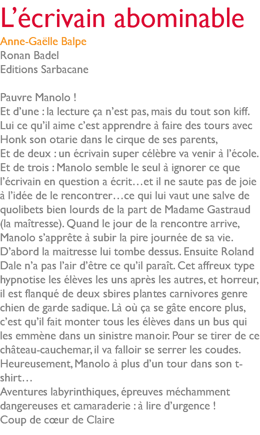 L’écrivain abominable Anne-Gaëlle Balpe Ronan Badel Editions Sarbacane Pauvre Manolo ! Et d’une : la lecture ça n’est pas, mais du tout son kiff. Lui ce qu’il aime c’est apprendre à faire des tours avec Honk son otarie dans le cirque de ses parents, Et de deux : un écrivain super célèbre va venir à l’école. Et de trois : Manolo semble le seul à ignorer ce que l’écrivain en question a écrit…et il ne saute pas de joie à l’idée de le rencontrer…ce qui lui vaut une salve de quolibets bien lourds de la part de Madame Gastraud (la maîtresse). Quand le jour de la rencontre arrive, Manolo s’apprête à subir la pire journée de sa vie. D’abord la maitresse lui tombe dessus. Ensuite Roland Dale n’a pas l’air d’être ce qu’il paraît. Cet affreux type hypnotise les élèves les uns après les autres, et horreur, il est flanqué de deux sbires plantes carnivores genre chien de garde sadique. Là où ça se gâte encore plus, c’est qu’il fait monter tous les élèves dans un bus qui les emmène dans un sinistre manoir. Pour se tirer de ce château-cauchemar, il va falloir se serrer les coudes. Heureusement, Manolo à plus d’un tour dans son t-shirt… Aventures labyrinthiques, épreuves méchamment dangereuses et camaraderie : à lire d’urgence ! Coup de cœur de Claire 