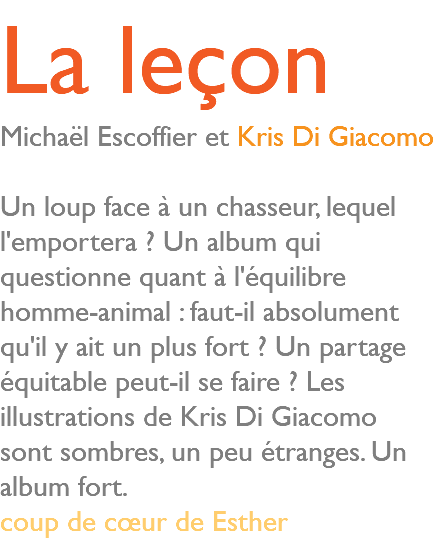 La leçon Michaël Escoffier et Kris Di Giacomo Un loup face à un chasseur, lequel l'emportera ? Un album qui questionne quant à l'équilibre homme-animal : faut-il absolument qu'il y ait un plus fort ? Un partage équitable peut-il se faire ? Les illustrations de Kris Di Giacomo sont sombres, un peu étranges. Un album fort. coup de cœur de Esther 
