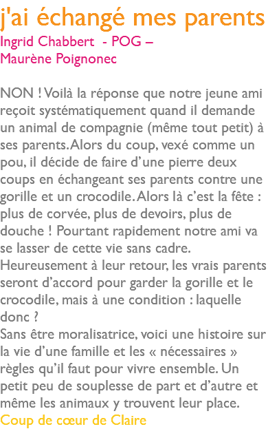 j'ai échangé mes parents Ingrid Chabbert - POG – Maurène Poignonec NON ! Voilà la réponse que notre jeune ami reçoit systématiquement quand il demande un animal de compagnie (même tout petit) à ses parents. Alors du coup, vexé comme un pou, il décide de faire d’une pierre deux coups en échangeant ses parents contre une gorille et un crocodile. Alors là c’est la fête : plus de corvée, plus de devoirs, plus de douche ! Pourtant rapidement notre ami va se lasser de cette vie sans cadre. Heureusement à leur retour, les vrais parents seront d’accord pour garder la gorille et le crocodile, mais à une condition : laquelle donc ? Sans être moralisatrice, voici une histoire sur la vie d’une famille et les « nécessaires » règles qu’il faut pour vivre ensemble. Un petit peu de souplesse de part et d’autre et même les animaux y trouvent leur place. Coup de cœur de Claire 