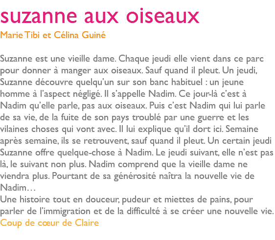 suzanne aux oiseaux Marie Tibi et Célina Guiné Suzanne est une vieille dame. Chaque jeudi elle vient dans ce parc pour donner à manger aux oiseaux. Sauf quand il pleut. Un jeudi, Suzanne découvre quelqu’un sur son banc habituel : un jeune homme à l’aspect négligé. Il s’appelle Nadim. Ce jour-là c’est à Nadim qu’elle parle, pas aux oiseaux. Puis c’est Nadim qui lui parle de sa vie, de la fuite de son pays troublé par une guerre et les vilaines choses qui vont avec. Il lui explique qu’il dort ici. Semaine après semaine, ils se retrouvent, sauf quand il pleut. Un certain jeudi Suzanne offre quelque-chose à Nadim. Le jeudi suivant, elle n’est pas là, le suivant non plus. Nadim comprend que la vieille dame ne viendra plus. Pourtant de sa générosité naîtra la nouvelle vie de Nadim… Une histoire tout en douceur, pudeur et miettes de pains, pour parler de l’immigration et de la difficulté à se créer une nouvelle vie. Coup de cœur de Claire 