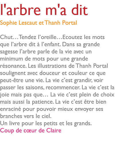 l'arbre m'a dit Sophie Lescaut et Thanh Portal Chut…Tendez l’oreille…Ecoutez les mots que l’arbre dit à l’enfant. Dans sa grande sagesse l’arbre parle de la vie avec un minimum de mots pour une grande résonance. Les illustrations de Thanh Portal soulignent avec douceur et couleur ce que peut-être une vie. La vie c’est grandir, voir passer les saisons, recommencer. La vie c’est la joie mais pas que… La vie c’est plein de choix mais aussi la patience. La vie c’est être bien enraciné pour pouvoir mieux envoyer ses branches vers le ciel. Un livre pour les petits et les grands. Coup de cœur de Claire 