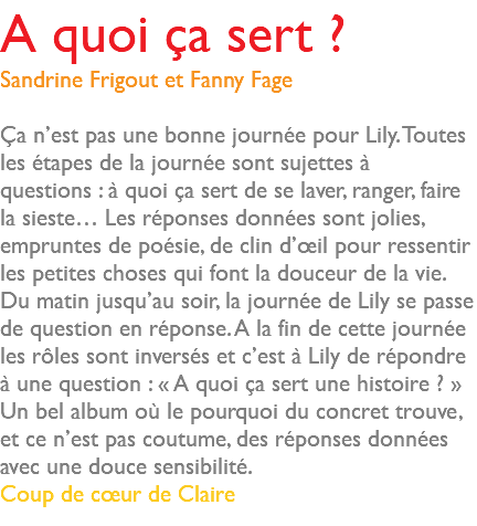 A quoi ça sert ? Sandrine Frigout et Fanny Fage Ça n’est pas une bonne journée pour Lily. Toutes les étapes de la journée sont sujettes à questions : à quoi ça sert de se laver, ranger, faire la sieste… Les réponses données sont jolies, empruntes de poésie, de clin d’œil pour ressentir les petites choses qui font la douceur de la vie. Du matin jusqu’au soir, la journée de Lily se passe de question en réponse. A la fin de cette journée les rôles sont inversés et c’est à Lily de répondre à une question : « A quoi ça sert une histoire ? » Un bel album où le pourquoi du concret trouve, et ce n’est pas coutume, des réponses données avec une douce sensibilité. Coup de cœur de Claire 