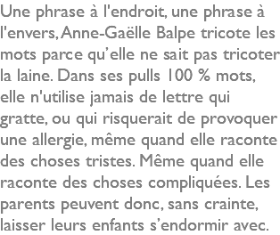 Une phrase à l'endroit, une phrase à l'envers, Anne-Gaëlle Balpe tricote les mots parce qu’elle ne sait pas tricoter la laine. Dans ses pulls 100 % mots, elle n'utilise jamais de lettre qui gratte, ou qui risquerait de provoquer une allergie, même quand elle raconte des choses tristes. Même quand elle raconte des choses compliquées. Les parents peuvent donc, sans crainte, laisser leurs enfants s’endormir avec.
