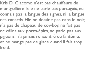 Kris Di Giacomo n’est pas chauffeure de montgolfière. Elle ne parle pas portugais, ne connais pas la langue des signes, ni la langue des canards. Elle ne dessine pas dans le noir, n’a pas de chapeau de cowboy, ne fait pas de câlins aux porcs-épics, ne parle pas aux pigeons, n’a jamais rencontré de fantôme, et ne mange pas de glace quand il fait trop froid. 