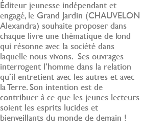 Éditeur jeunesse indépendant et engagé, le Grand Jardin (CHAUVELON Alexandra) souhaite proposer dans chaque livre une thématique de fond qui résonne avec la société dans laquelle nous vivons. Ses ouvrages interrogent l’homme dans la relation qu’il entretient avec les autres et avec la Terre. Son intention est de contribuer à ce que les jeunes lecteurs soient les esprits lucides et bienveillants du monde de demain !