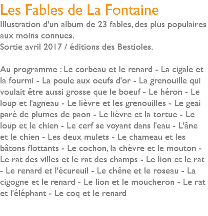 Les Fables de La Fontaine Illustration d'un album de 23 fables, des plus populaires aux moins connues. Sortie avril 2017 / éditions des Bestioles. Au programme : Le corbeau et le renard - La cigale et la fourmi - La poule aux oeufs d'or - La grenouille qui voulait être aussi grosse que le boeuf - Le héron - Le loup et l'agneau - Le lièvre et les grenouilles - Le geai paré de plumes de paon - Le lièvre et la tortue - Le loup et le chien - Le cerf se voyant dans l'eau - L'âne et le chien - Les deux mulets - Le chameau et les bâtons flottants - Le cochon, la chèvre et le mouton - Le rat des villes et le rat des champs - Le lion et le rat - Le renard et l'écureuil - Le chêne et le roseau - La cigogne et le renard - Le lion et le moucheron - Le rat et l'éléphant - Le coq et le renard 