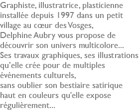 Graphiste, illustratrice, plasticienne installée depuis 1997 dans un petit village au cœur des Vosges, Delphine Aubry vous propose de découvrir son univers multicolore... Ses travaux graphiques, ses illustrations qu’elle crée pour de multiples événements culturels, sans oublier son bestiaire satirique haut en couleurs qu'elle expose régulièrement...