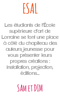 ESAL Les étudiants de l’École supérieure d’art de Lorraine se font une place à côté du chapiteau des auteurs jeunesse pour vous présenter leurs propres créations : installation, projection, éditions... SAm et DIM 