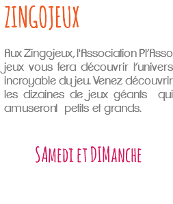 ZINGOJEUX Aux Zingojeux, l'Association Pl’Asso jeux vous fera découvrir l’univers incroyable du jeu. Venez découvrir les dizaines de jeux géants qui amuseront petits et grands. SAmedi et DIManche 