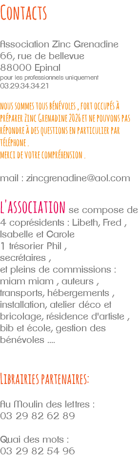 Contacts Association Zinc Grenadine 66, rue de bellevue 88000 Epinal pour les professionnels uniquement 03.29.34.34.21 nous sommes tous bénévoles , fort occupés à préparer Zinc Grenadine 2026 et ne pouvons pas répondre à des questions en particulier par téléphone . merci de votre compréhension . mail : zincgrenadine@aol.com l'association se compose de 4 coprésidents : Libeth, Fred , Isabelle et Carole 1 trésorier Phil , secrétaires , et pleins de commissions : miam miam , auteurs , transports, hébergements , installation, atelier déco et bricolage, résidence d'artiste , bib et école, gestion des bénévoles .... Librairies partenaires: Au Moulin des lettres : 03 29 82 62 89 Quai des mots : 03 29 82 54 96 