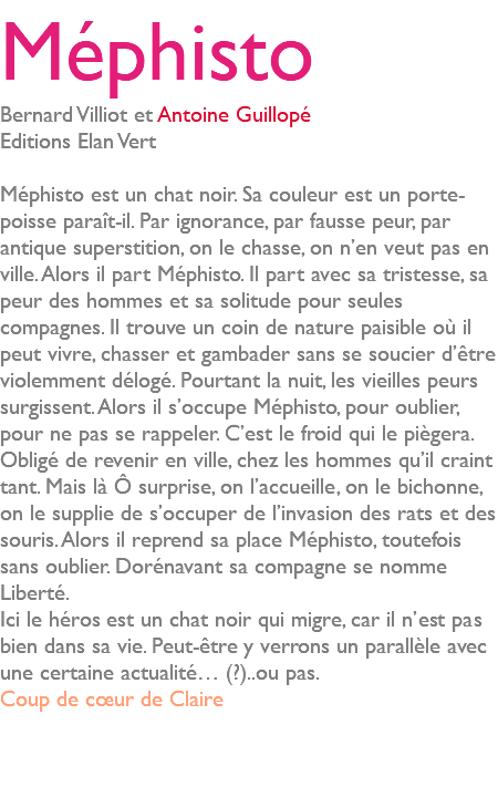 Méphisto Bernard Villiot et Antoine Guillopé Editions Elan Vert Méphisto est un chat noir. Sa couleur est un porte-poisse paraît-il. Par ignorance, par fausse peur, par antique superstition, on le chasse, on n’en veut pas en ville. Alors il part Méphisto. Il part avec sa tristesse, sa peur des hommes et sa solitude pour seules compagnes. Il trouve un coin de nature paisible où il peut vivre, chasser et gambader sans se soucier d’être violemment délogé. Pourtant la nuit, les vieilles peurs surgissent. Alors il s’occupe Méphisto, pour oublier, pour ne pas se rappeler. C’est le froid qui le piègera. Obligé de revenir en ville, chez les hommes qu’il craint tant. Mais là Ô surprise, on l’accueille, on le bichonne, on le supplie de s’occuper de l’invasion des rats et des souris. Alors il reprend sa place Méphisto, toutefois sans oublier. Dorénavant sa compagne se nomme Liberté. Ici le héros est un chat noir qui migre, car il n’est pas bien dans sa vie. Peut-être y verrons un parallèle avec une certaine actualité… (?)..ou pas. Coup de cœur de Claire 