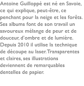 Antoine Guilloppé est né en Savoie, ce qui explique, peut-être, ce penchant pour la neige et les forêts. Ses albums font de son travail un savoureux mélange de peur et de douceur, d’ombre et de lumière. Depuis 2010 il utilise la technique de découpe au laser. Transparentes et claires, ses illustrations deviennent de remarquables dentelles de papier. 