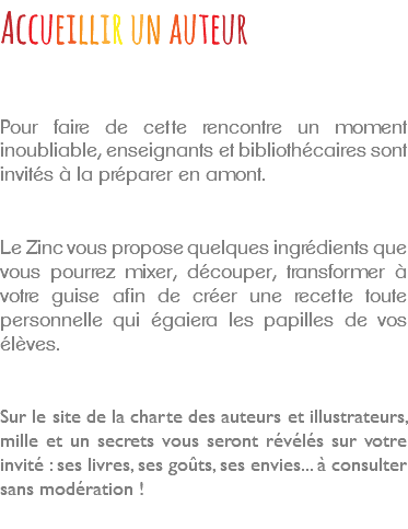 Accueillir un auteur Pour faire de cette rencontre un moment inoubliable, enseignants et bibliothécaires sont invités à la préparer en amont. Le Zinc vous propose quelques ingrédients que vous pourrez mixer, découper, transformer à votre guise afin de créer une recette toute personnelle qui égaiera les papilles de vos élèves. Sur le site de la charte des auteurs et illustrateurs, mille et un secrets vous seront révélés sur votre invité : ses livres, ses goûts, ses envies... à consulter sans modération ! 